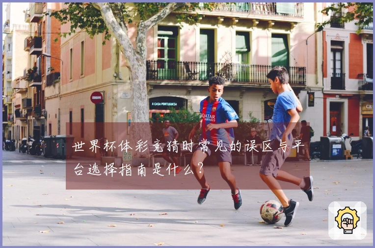 世界杯体彩竞猜时常见的误区与平台选择指南是什么?
